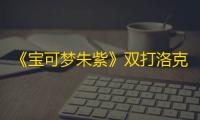《宝可梦朱紫》双打洛克人配置推荐